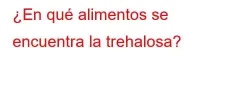 ¿En qué alimentos se encuentra la trehalosa?