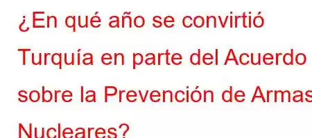 ¿En qué año se convirtió Turquía en parte del Acuerdo sobre la Prevención de Armas Nucleares