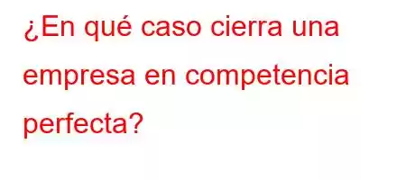 ¿En qué caso cierra una empresa en competencia perfecta?