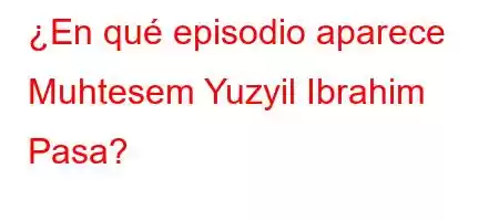 ¿En qué episodio aparece Muhtesem Yuzyil Ibrahim Pasa?