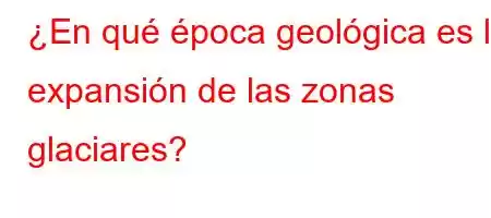 ¿En qué época geológica es la expansión de las zonas glaciares?