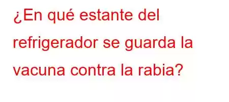 ¿En qué estante del refrigerador se guarda la vacuna contra la rabia?