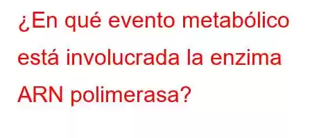 ¿En qué evento metabólico está involucrada la enzima ARN polimerasa