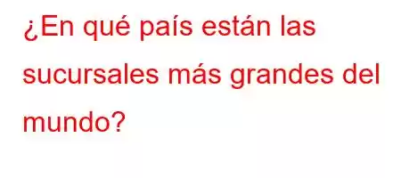 ¿En qué país están las sucursales más grandes del mundo?