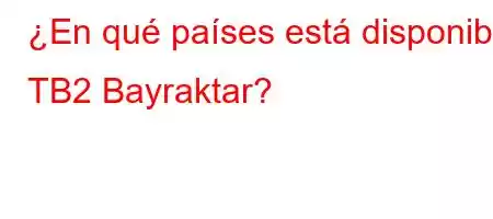 ¿En qué países está disponible TB2 Bayraktar?