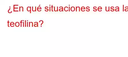 ¿En qué situaciones se usa la teofilina