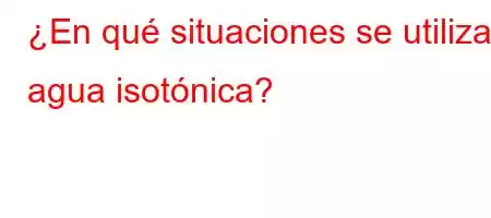 ¿En qué situaciones se utiliza agua isotónica?