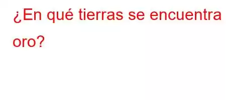 ¿En qué tierras se encuentra el oro?