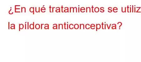 ¿En qué tratamientos se utiliza la píldora anticonceptiva?