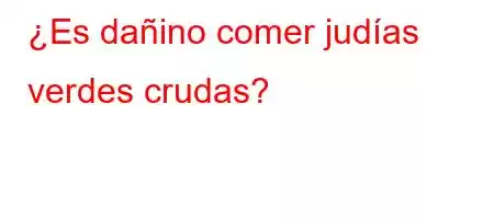 ¿Es dañino comer judías verdes crudas?