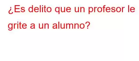 ¿Es delito que un profesor le grite a un alumno?