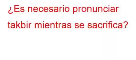 ¿Es necesario pronunciar takbir mientras se sacrifica?