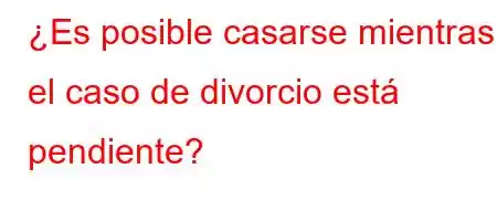 ¿Es posible casarse mientras el caso de divorcio está pendiente