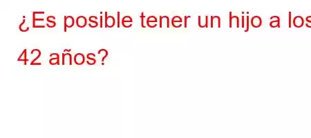 ¿Es posible tener un hijo a los 42 años