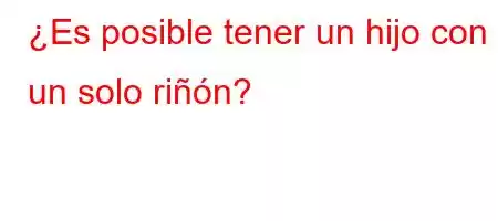 ¿Es posible tener un hijo con un solo riñón?