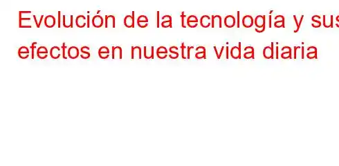 Evolución de la tecnología y sus efectos en nuestra vida diaria