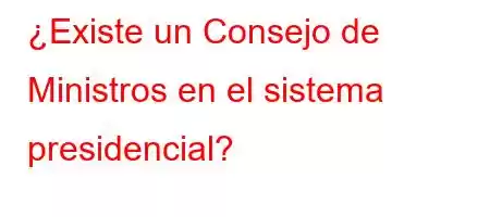 ¿Existe un Consejo de Ministros en el sistema presidencial