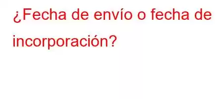 ¿Fecha de envío o fecha de incorporación?