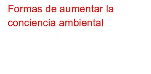 Formas de aumentar la conciencia ambiental