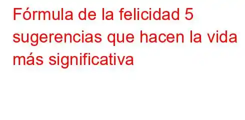 Fórmula de la felicidad 5 sugerencias que hacen la vida más significativa