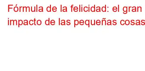 Fórmula de la felicidad: el gran impacto de las pequeñas cosas