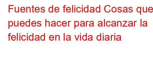 Fuentes de felicidad Cosas que puedes hacer para alcanzar la felicidad en la vida diaria