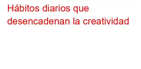 Hábitos diarios que desencadenan la creatividad