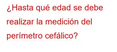 ¿Hasta qué edad se debe realizar la medición del perímetro cefálico?