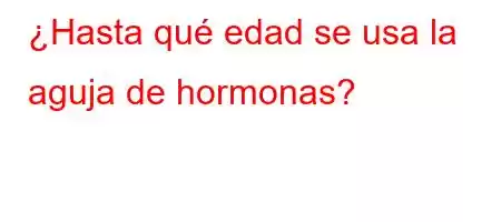 ¿Hasta qué edad se usa la aguja de hormonas?