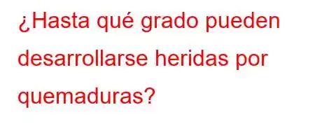 ¿Hasta qué grado pueden desarrollarse heridas por quemaduras