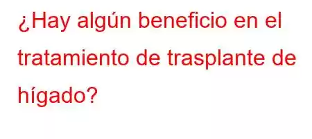 ¿Hay algún beneficio en el tratamiento de trasplante de hígado