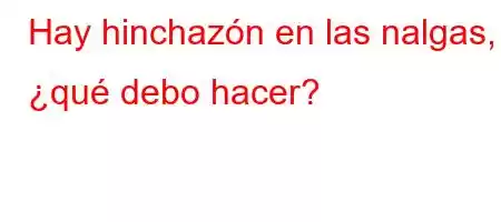 Hay hinchazón en las nalgas, ¿qué debo hacer