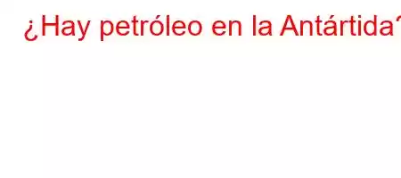 ¿Hay petróleo en la Antártida