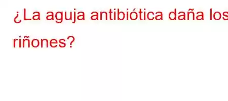 ¿La aguja antibiótica daña los riñones?