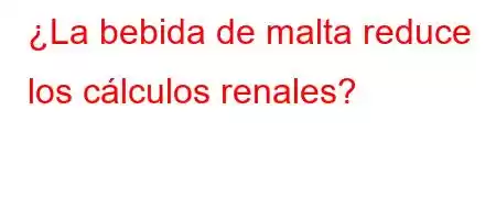 ¿La bebida de malta reduce los cálculos renales?