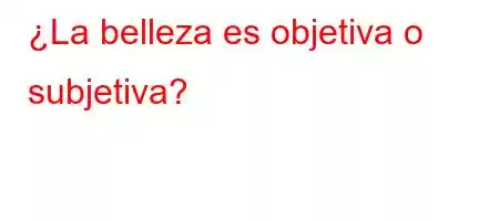 ¿La belleza es objetiva o subjetiva?