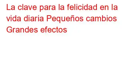 La clave para la felicidad en la vida diaria Pequeños cambios Grandes efectos