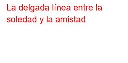 La delgada línea entre la soledad y la amistad