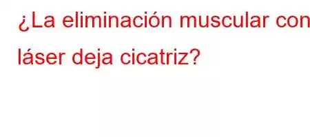 ¿La eliminación muscular con láser deja cicatriz?