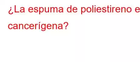 ¿La espuma de poliestireno es cancerígena?