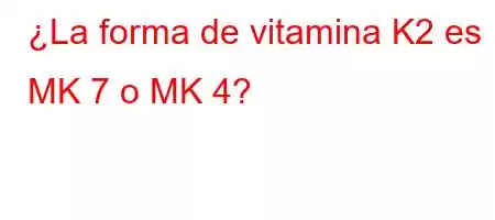 ¿La forma de vitamina K2 es MK 7 o MK 4?