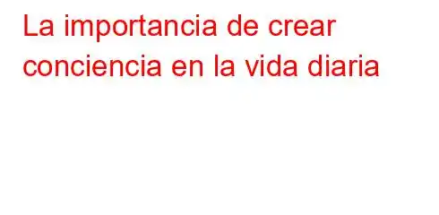 La importancia de crear conciencia en la vida diaria