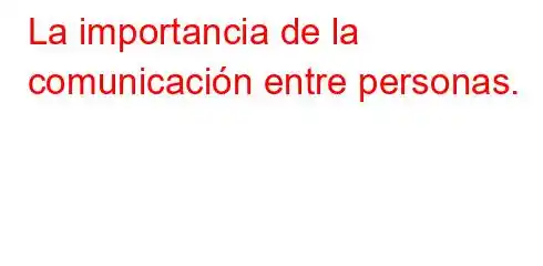 La importancia de la comunicación entre personas.