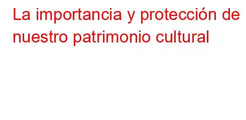 La importancia y protección de nuestro patrimonio cultural