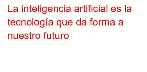 La inteligencia artificial es la tecnología que da forma a nuestro futuro