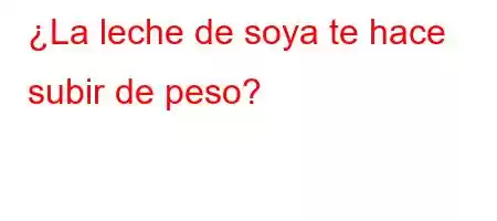 ¿La leche de soya te hace subir de peso?