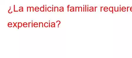 ¿La medicina familiar requiere experiencia?