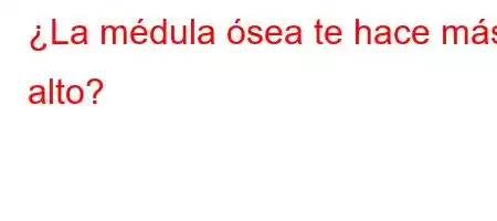 ¿La médula ósea te hace más alto?