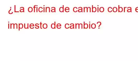 ¿La oficina de cambio cobra el impuesto de cambio