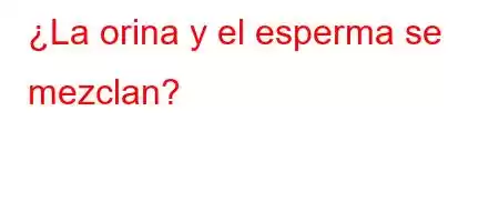 ¿La orina y el esperma se mezclan?